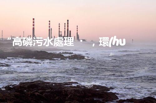 “高磷污水處理，環(huán)保先鋒，守護(hù)碧水藍(lán)天！”